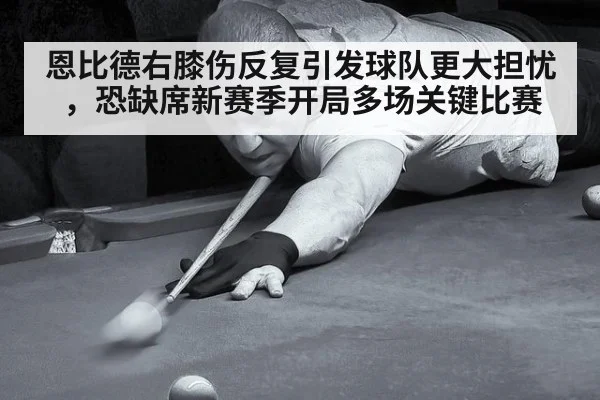 恩比德右膝伤反复引发球队更大担忧,恐缺席新赛季开局多场关键比赛