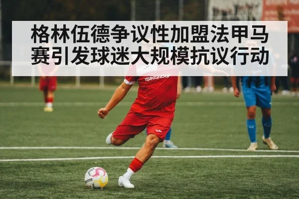 格林伍德争议性加盟法甲马赛引发球迷大规模抗议行动